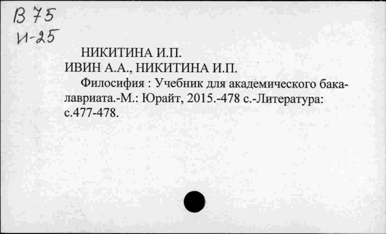 ﻿НИКИТИНА И.П.
ИВИН А.А., НИКИТИНА И.П.
Филосифия : Учебник для академического бака-лавриата.-М.: Юрайт, 2015.-478 с.-Литература: с.477-478.